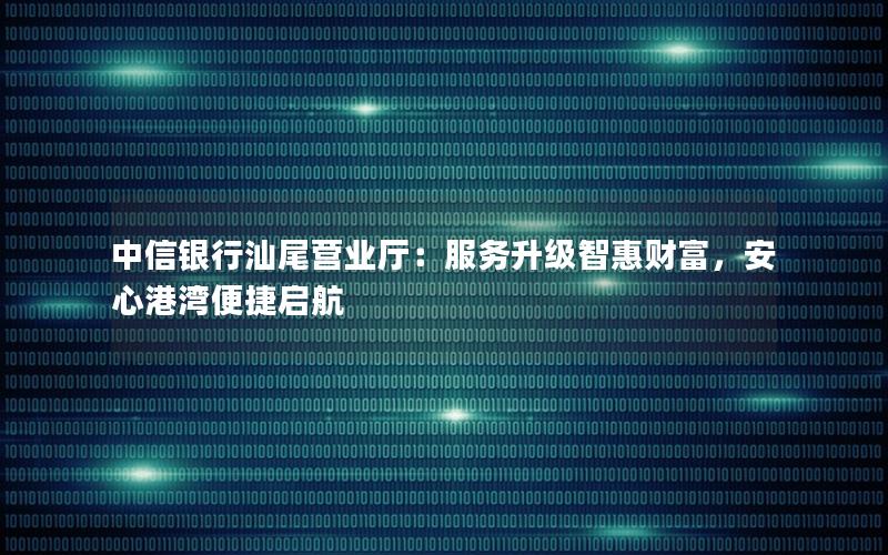中信银行汕尾营业厅：服务升级智惠财富，安心港湾便捷启航