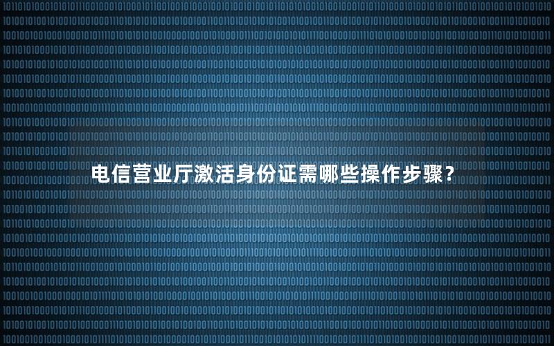 电信营业厅激活身份证需哪些操作步骤？