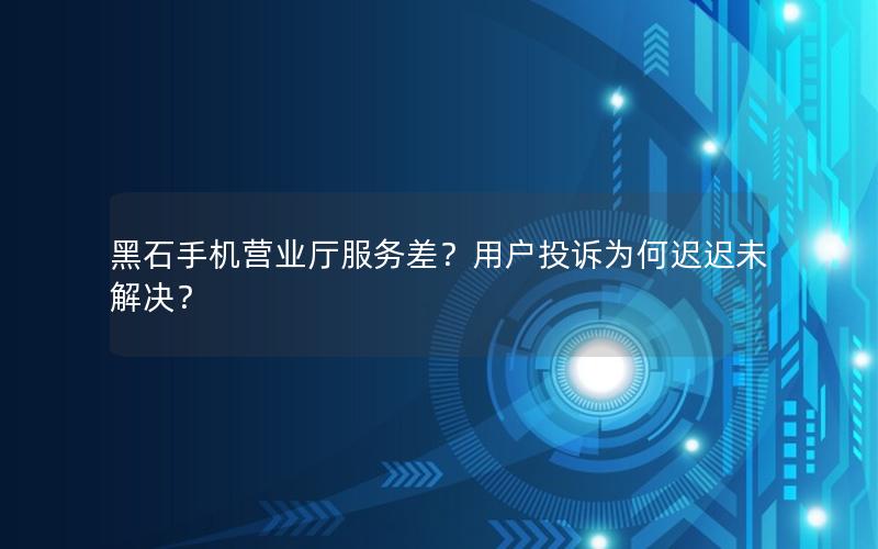 黑石手机营业厅服务差？用户投诉为何迟迟未解决？