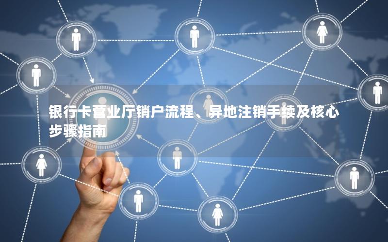 银行卡营业厅销户流程、异地注销手续及核心步骤指南