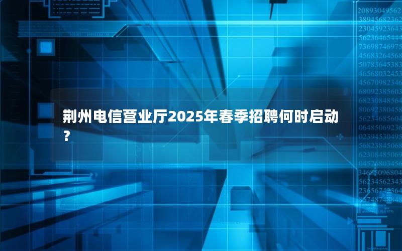 荆州电信营业厅2025年春季招聘何时启动？