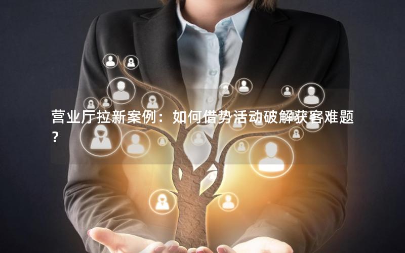 营业厅拉新案例：如何借势活动破解获客难题？