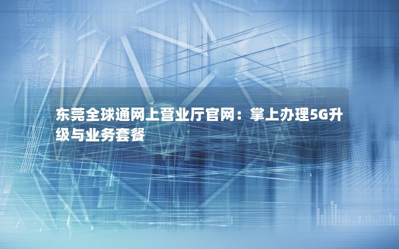 东莞全球通网上营业厅官网：掌上办理5G升级与业务套餐