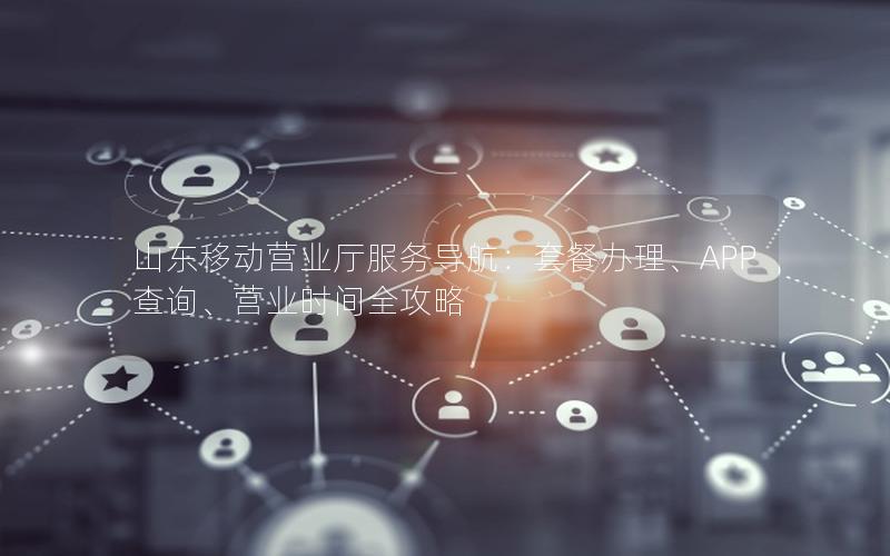 山东移动营业厅服务导航：套餐办理、APP查询、营业时间全攻略