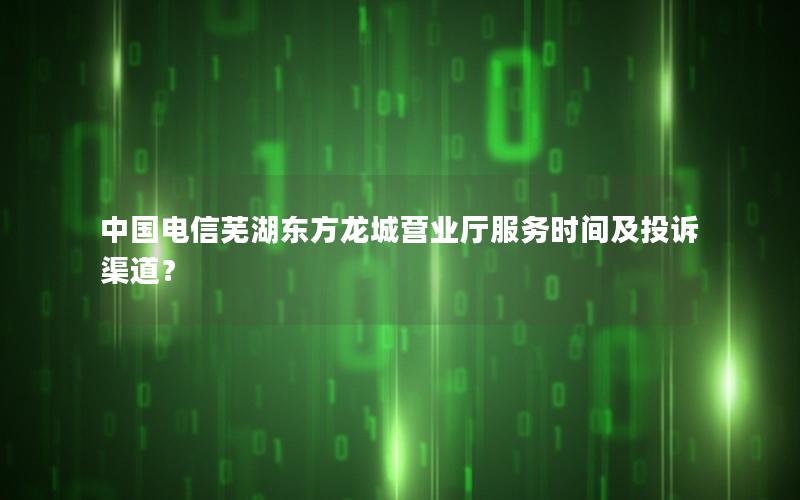 中国电信芜湖东方龙城营业厅服务时间及投诉渠道？