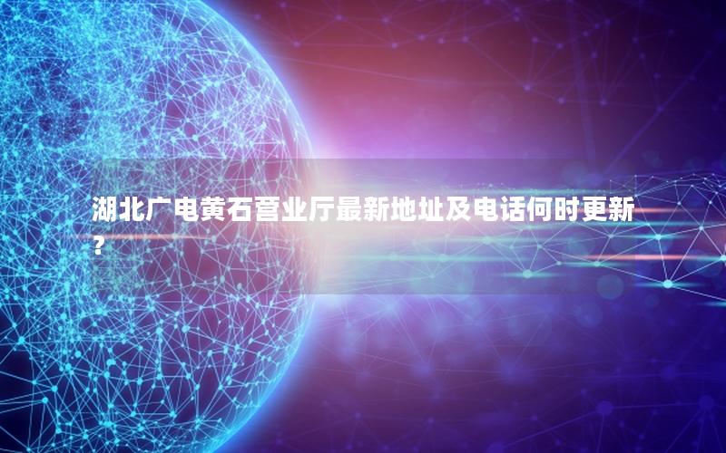 湖北广电黄石营业厅最新地址及电话何时更新？