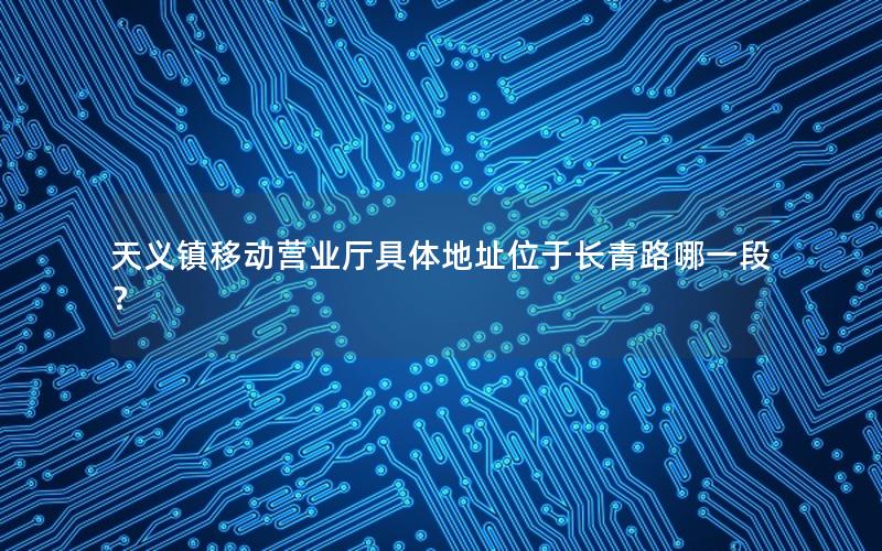 天义镇移动营业厅具体地址位于长青路哪一段？