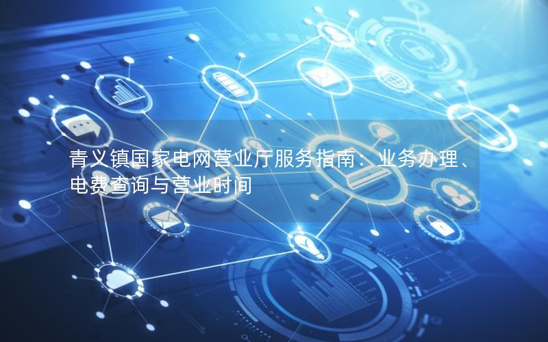 青义镇国家电网营业厅服务指南：业务办理、电费查询与营业时间