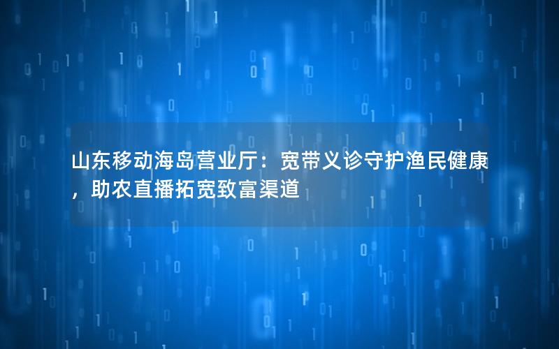 山东移动海岛营业厅：宽带义诊守护渔民健康，助农直播拓宽致富渠道