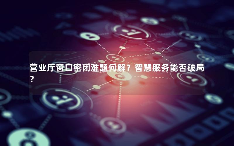 营业厅窗口密闭难题何解？智慧服务能否破局？