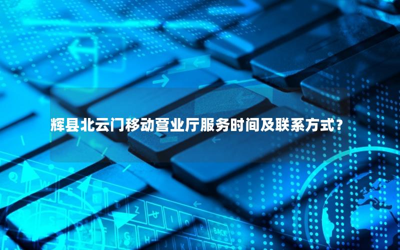辉县北云门移动营业厅服务时间及联系方式？