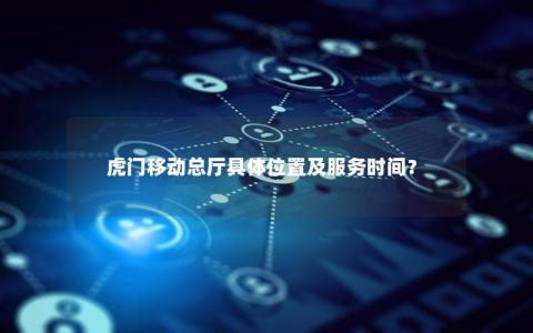 虎门移动总厅具体位置及服务时间？