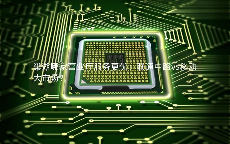 巢湖哪家营业厅服务更优：联通中路vs移动大市场？