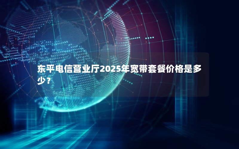 东平电信营业厅2025年宽带套餐价格是多少？
