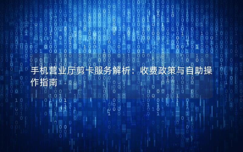 手机营业厅剪卡服务解析：收费政策与自助操作指南