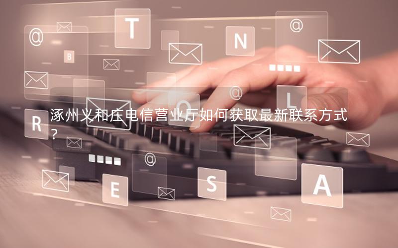 涿州义和庄电信营业厅如何获取最新联系方式？