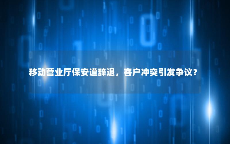 移动营业厅保安遭辞退，客户冲突引发争议？