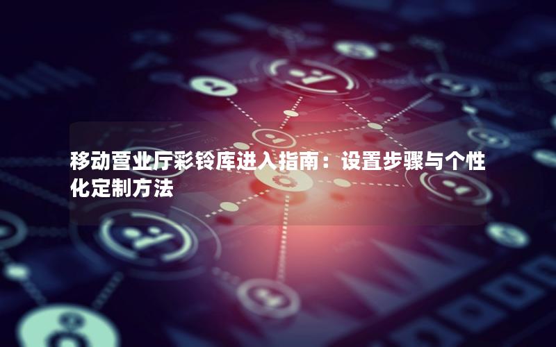 移动营业厅彩铃库进入指南：设置步骤与个性化定制方法