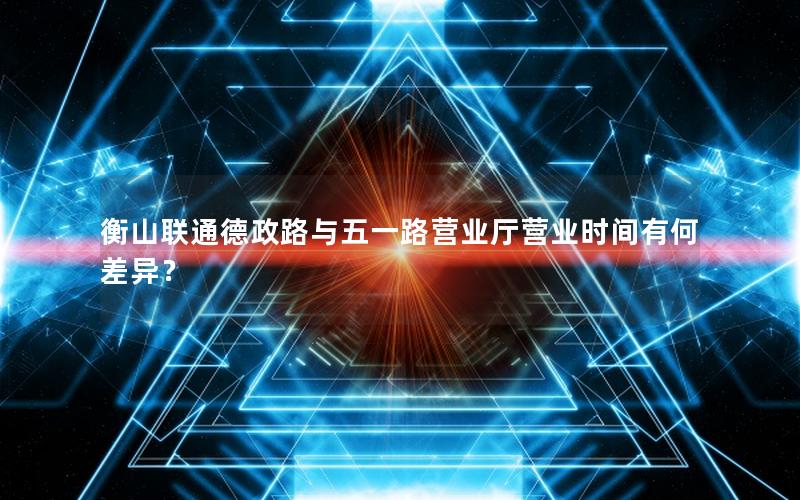 衡山联通德政路与五一路营业厅营业时间有何差异？