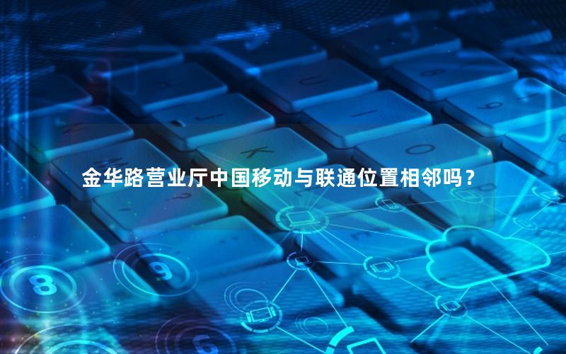 金华路营业厅中国移动与联通位置相邻吗？