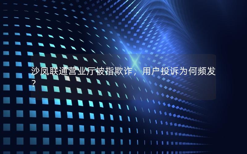 沙凤联通营业厅被指欺诈，用户投诉为何频发？