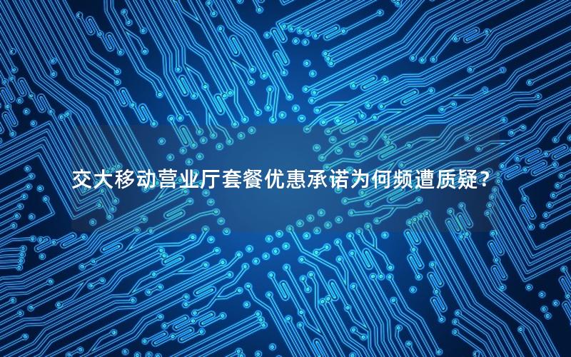 交大移动营业厅套餐优惠承诺为何频遭质疑？