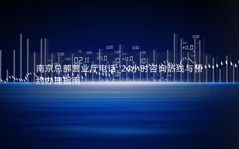 南京总部营业厅电话_24小时咨询热线与预约办理指南