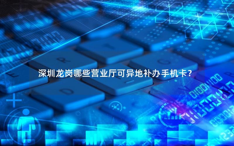 深圳龙岗哪些营业厅可异地补办手机卡？