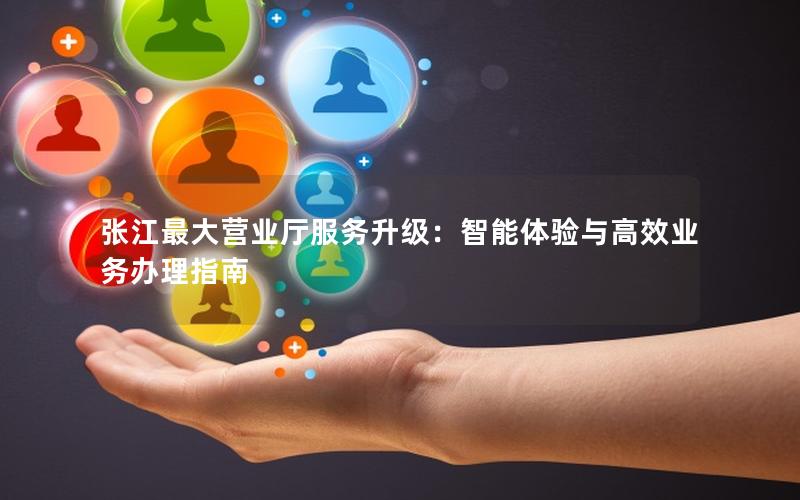 张江最大营业厅服务升级：智能体验与高效业务办理指南