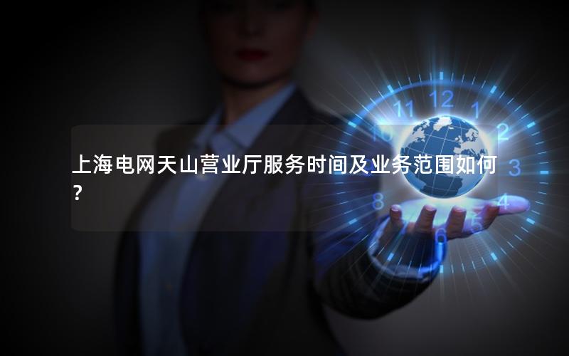 上海电网天山营业厅服务时间及业务范围如何？
