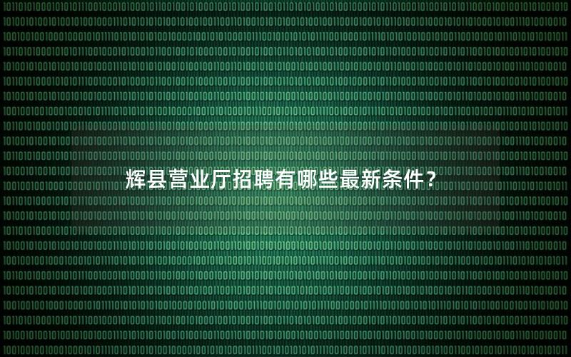 辉县营业厅招聘有哪些最新条件？