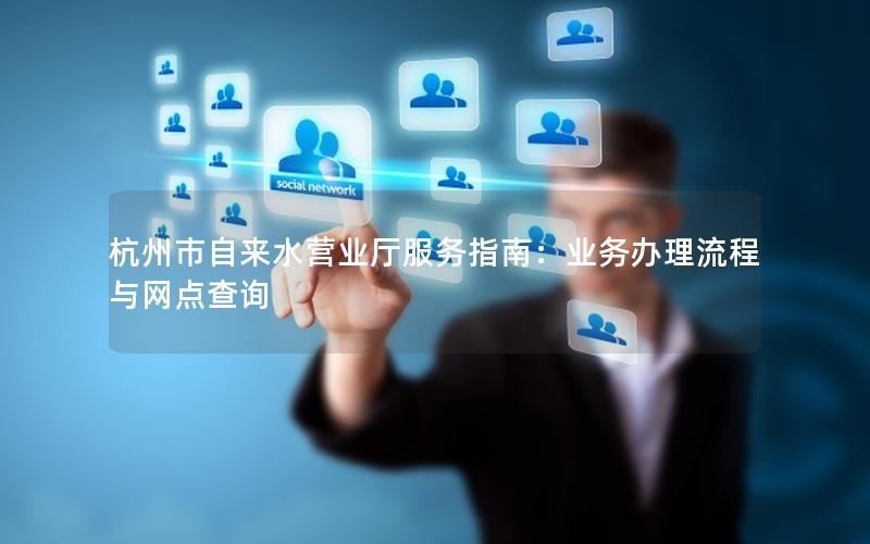 杭州市自来水营业厅服务指南：业务办理流程与网点查询
