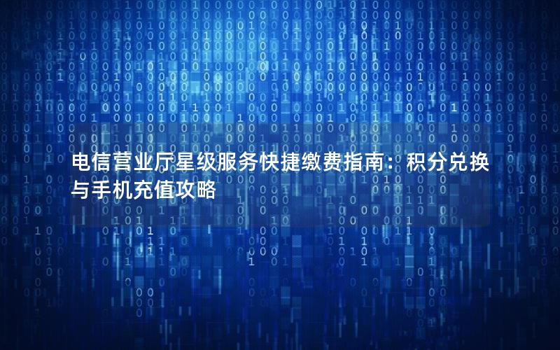 电信营业厅星级服务快捷缴费指南：积分兑换与手机充值攻略
