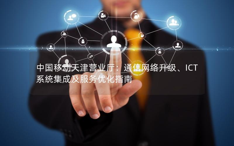 中国移动天津营业厅：通信网络升级、ICT系统集成及服务优化指南