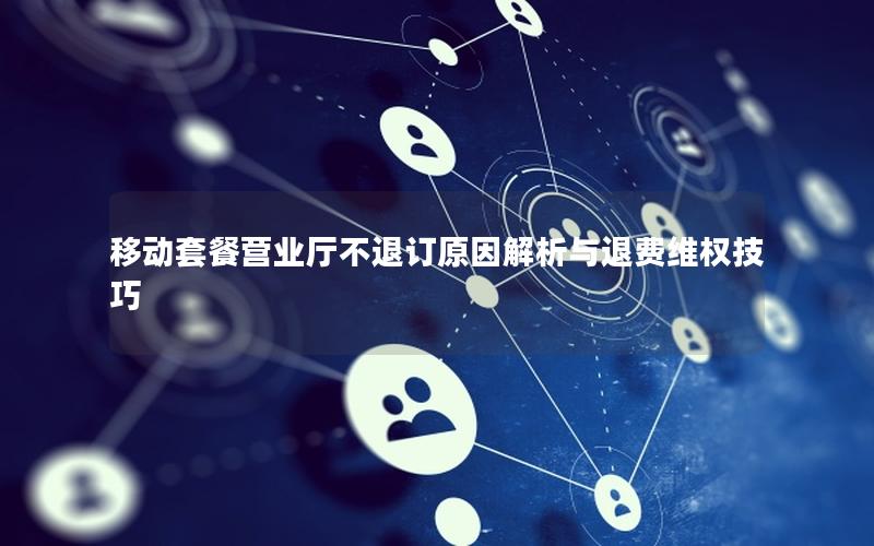 移动套餐营业厅不退订原因解析与退费维权技巧