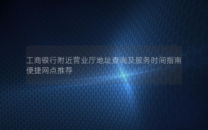 工商银行附近营业厅地址查询及服务时间指南 便捷网点推荐