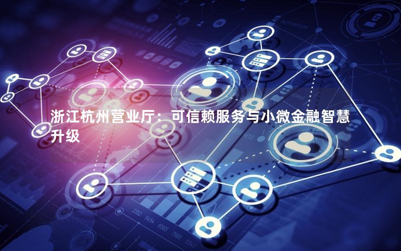 浙江杭州营业厅：可信赖服务与小微金融智慧升级