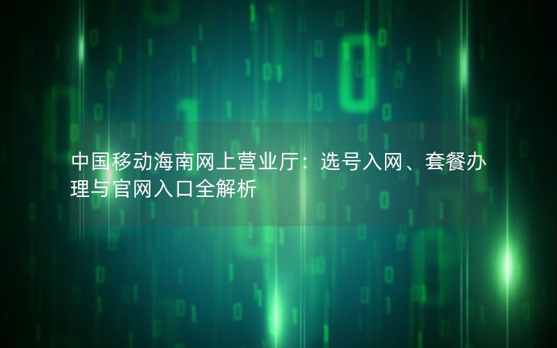 中国移动海南网上营业厅：选号入网、套餐办理与官网入口全解析