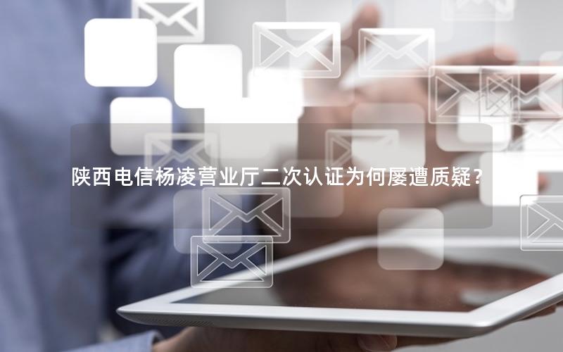陕西电信杨凌营业厅二次认证为何屡遭质疑？
