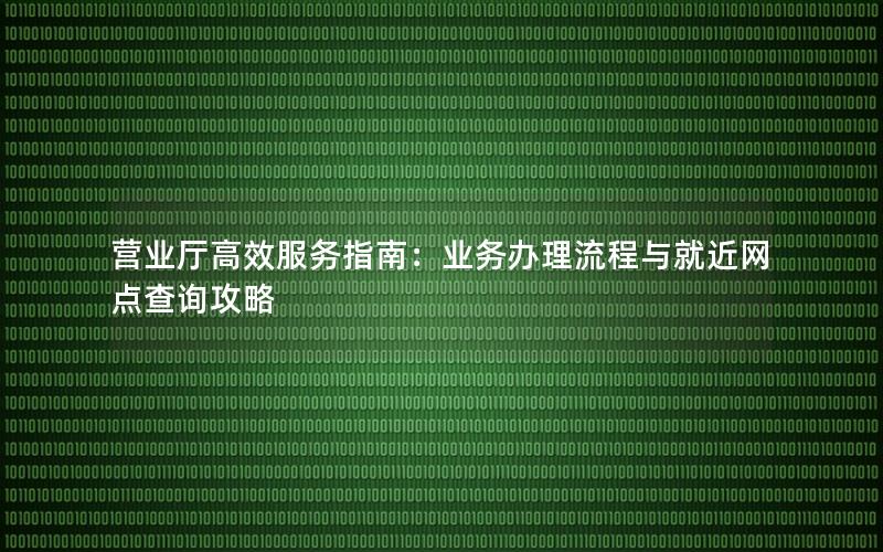 营业厅高效服务指南：业务办理流程与就近网点查询攻略