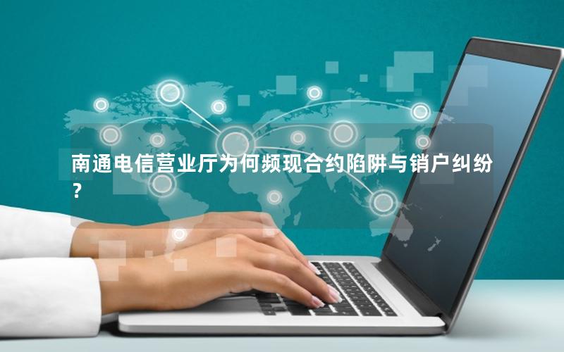 南通电信营业厅为何频现合约陷阱与销户纠纷？