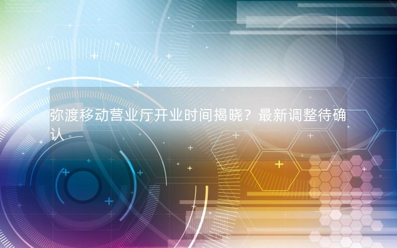 弥渡移动营业厅开业时间揭晓？最新调整待确认