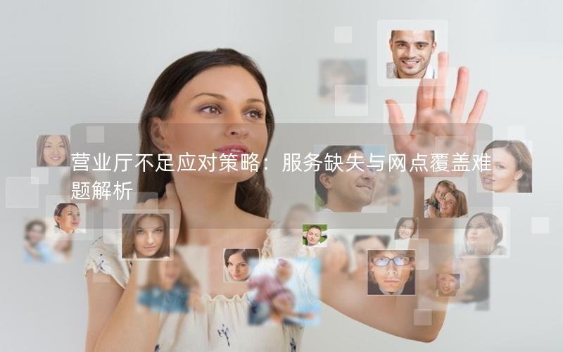 营业厅不足应对策略：服务缺失与网点覆盖难题解析
