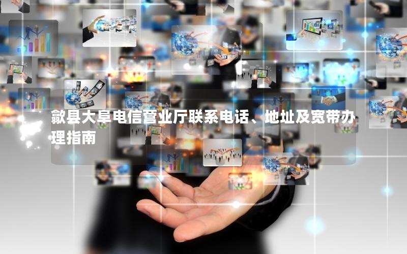 歙县大阜电信营业厅联系电话、地址及宽带办理指南