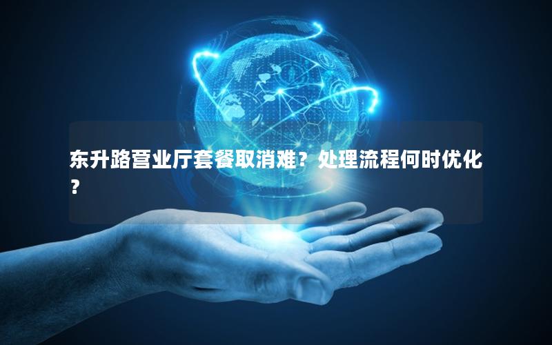 东升路营业厅套餐取消难？处理流程何时优化？