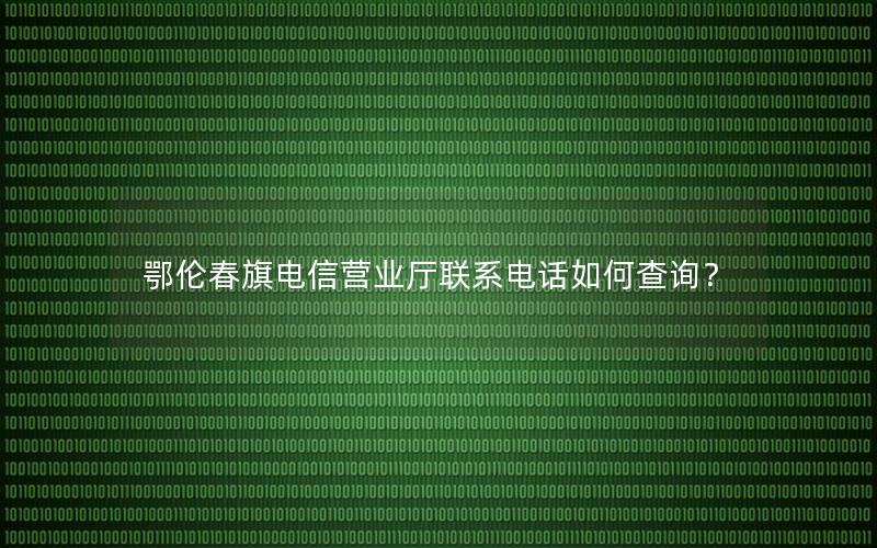 鄂伦春旗电信营业厅联系电话如何查询？