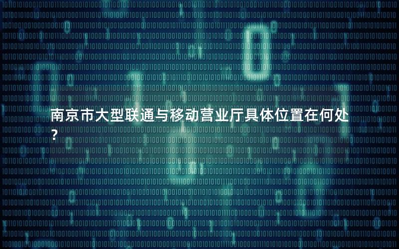 南京市大型联通与移动营业厅具体位置在何处？