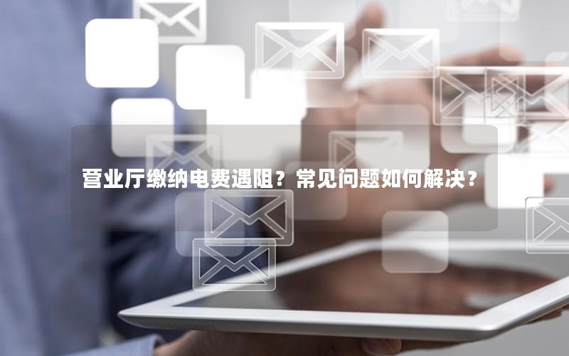 营业厅缴纳电费遇阻？常见问题如何解决？