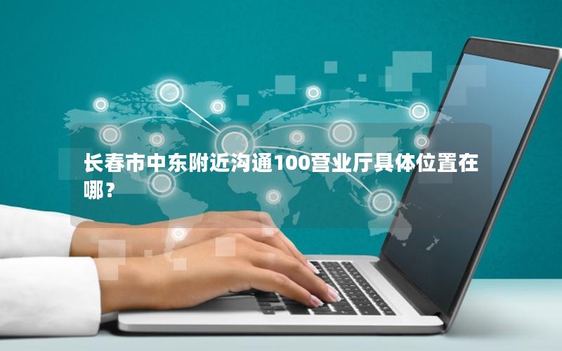 长春市中东附近沟通100营业厅具体位置在哪？