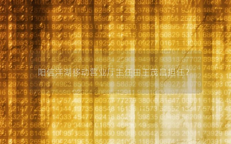 阳信洋湖移动营业厅主任由王茂昌担任？